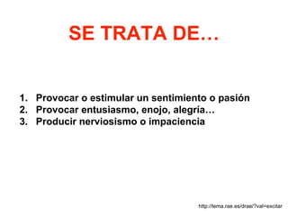 SE TRATA DE…
1. Provocar o estimular un sentimiento o pasión
2. Provocar entusiasmo, enojo, alegría…
3. Producir nerviosismo o impaciencia
http://lema.rae.es/drae/?val=excitar
 