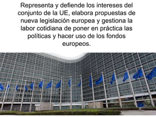 Representa y defiende los intereses del
conjunto de la UE, elabora propuestas de
nueva legislación europea y gestiona la
labor cotidiana de poner en práctica las
políticas y hacer uso de los fondos
europeos.
 
