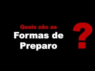 Quais são as
Formas de
Preparo
 