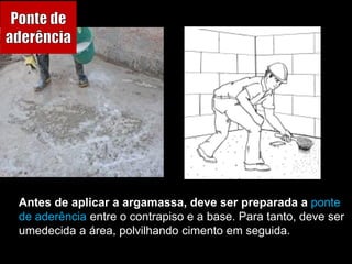 Antes de aplicar a argamassa, deve ser preparada a ponte
de aderência entre o contrapiso e a base. Para tanto, deve ser
umedecida a área, polvilhando cimento em seguida.
 