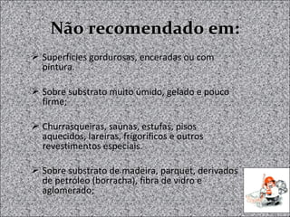 Não recomendado em:Não recomendado em:
 Superfícies gordurosas, enceradas ou com
pintura.
 Sobre substrato muito úmido, gelado e pouco
firme;
 Churrasqueiras, saunas, estufas, pisos
aquecidos, lareiras, frigoríficos e outros
revestimentos especiais.
 Sobre substrato de madeira, parquet, derivados
de petróleo (borracha), fibra de vidro e
aglomerado;
 