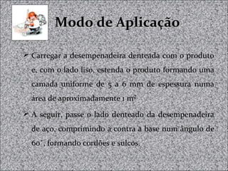 Modo de AplicaçãoModo de Aplicação
 Carregar a desempenadeira denteada com o produto
e, com o lado liso, estenda o produto formando uma
camada uniforme de 5 a 6 mm de espessura numa
área de aproximadamente 1 m²
 A seguir, passe o lado denteado da desempenadeira
de aço, comprimindo a contra a base num ângulo de
60˚, formando cordões e sulcos.
 