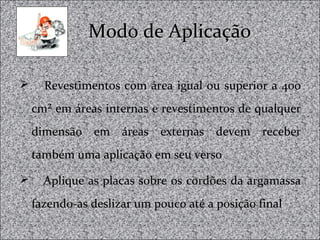 Modo de AplicaçãoModo de Aplicação
 Revestimentos com área igual ou superior a 400
cm² em áreas internas e revestimentos de qualquer
dimensão em áreas externas devem receber
também uma aplicação em seu verso
 Aplique as placas sobre os cordões da argamassa
fazendo-as deslizar um pouco até a posição final
 