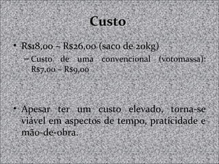 CustoCusto
• R$18,00 – R$26,00 (saco de 20kg)
– Custo de uma convencional (votomassa):
R$7,00 – R$9,00
• Apesar ter um custo elevado, torna-se
viável em aspectos de tempo, praticidade e
mão-de-obra.
 