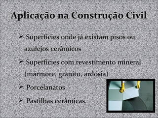 Aplicação na Construção CivilAplicação na Construção Civil
 Superfícies onde já existam pisos ou
azulejos cerâmicos
 Superfícies com revestimento mineral
(mármore, granito, ardósia)
 Porcelanatos
 Pastilhas cerâmicas.
 