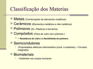 Classificação dos Materias
 Metais (Combinações de elementos metálicos)
 Cerâmicos (Elementos metálicos e não metálicos)
 Polímeros (Ex. Plásticos e borracha)
 Compósitos (Fibra de vidro com polímero )
      - Resistência do vidro e a flexibilidade do polímero
 Semicondutores
      -Propriedades elétricas intermediária (cond. e isolantes) – Circuitos
       integrados
 Biomateriais
      - Implantes nos corpos humanos
 