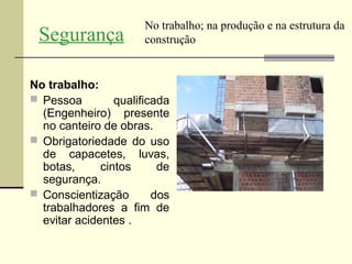 No trabalho; na produção e na estrutura da
 Segurança             construção


No trabalho:
 Pessoa         qualificada
  (Engenheiro) presente
  no canteiro de obras.
 Obrigatoriedade do uso
  de capacetes, luvas,
  botas,      cintos      de
  segurança.
 Conscientização        dos
  trabalhadores a fim de
  evitar acidentes .
 