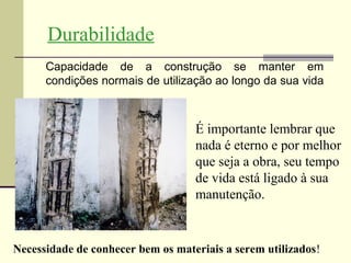 Durabilidade
      Capacidade de a construção se manter em
      condições normais de utilização ao longo da sua vida



                                   É importante lembrar que
                                   nada é eterno e por melhor
                                   que seja a obra, seu tempo
                                   de vida está ligado à sua
                                   manutenção.


Necessidade de conhecer bem os materiais a serem utilizados!
 