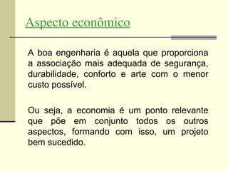 Aspecto econômico

A boa engenharia é aquela que proporciona
a associação mais adequada de segurança,
durabilidade, conforto e arte com o menor
custo possível.

Ou seja, a economia é um ponto relevante
que põe em conjunto todos os outros
aspectos, formando com isso, um projeto
bem sucedido.
 