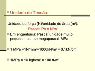  Unidade de Tensão:

Unidade de força (N)/unidade de área (m 2):
            Pascal: Pa = N/m2
 Em engenharia: Pascal unidade muito
  pequena: usa-se megapascal: MPa

 1 MPa =1N/mm2 =1000kN/m2 = 0,1kN/cm2


 1MPa = 10 kgf/cm2 = 100 tf/m2
 