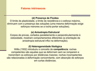 Fatores intrínsecos


                        (d) Presença de Fluídos
  O limite de plasticidade, o limite de resistência e o esforço máximo,
diminuem com a presença das soluções (uma mesma deformação exige
             esforços menores se a rocha portar soluções).

                     (e) Anisotropia Estrutural
  Corpos de provas, cortados paralelamente e perpendicularmente à
  xistosidade, mostram comportamentos diferentes (a orientação da
             anisotropia estrutural influi na deformação).

                      (f) Heterogeneidade litológica
       Willis (1932) introduziu o conceito de competência: rochas
    competentes são aquelas que se deformam sem se romperem e
 transmitem os esforços por distâncias maiores; rochas incompetentes
são relacionadas à deformação concomitante, com absorção de esforços
                            em curtas distâncias.
 