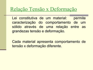 Relação Tensão x Deformação
Lei constitutiva de um material: permite
caracterização do comportamento de um
sólido através de uma relação entre as
grandezas tensão e deformação.

Cada material apresenta comportamento de
tensão x deformação diferente.
 