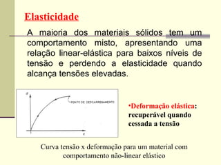 Elasticidade
A maioria dos materiais sólidos tem um
comportamento misto, apresentando uma
relação linear-elástica para baixos níveis de
tensão e perdendo a elasticidade quando
alcança tensões elevadas.


                              •Deformação elástica:
                              recuperável quando
                              cessada a tensão


   Curva tensão x deformação para um material com
          comportamento não-linear elástico
 