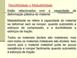 Ductibilidade e Maleabilidade
Estão relacionados com a           capacidade   de
deformação plástica do material.

Maleabilidade se refere à capacidade do material
se deformar sem se romper, quando submetido a
esforços de compressão, e a ductibilidade a
esforços de tração.

Todos os materiais dúcteis são maleáveis, mas
nem todos os materiais maleáveis são dúcteis. Isso
ocorre pois o material maleável pode ter pouca
resistência e romper facilmente quando submetido
à esforços de tração.
 