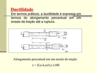 Ductilidade
Em termos práticos, a ductilidade é expressa em
termos do alongamento percentual em um
ensaio de tração até a ruptura.




 Alongamento percentual em um ensaio de tração:
              ε = (Lu-Lo)/Lo x100
 