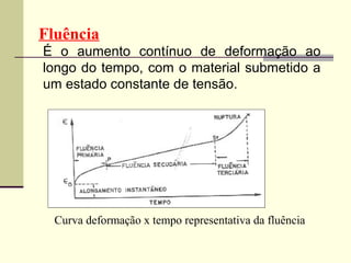 Fluência
É o aumento contínuo de deformação ao
longo do tempo, com o material submetido a
um estado constante de tensão.




  Curva deformação x tempo representativa da fluência
 