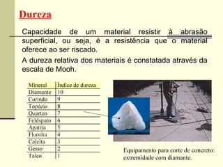 Dureza
Capacidade de um material resistir à abrasão
superficial, ou seja, é a resistência que o material
oferece ao ser riscado.
A dureza relativa dos materiais é constatada através da
escala de Mooh.




                              Equipamento para corte de concreto:
                              extremidade com diamante.
 