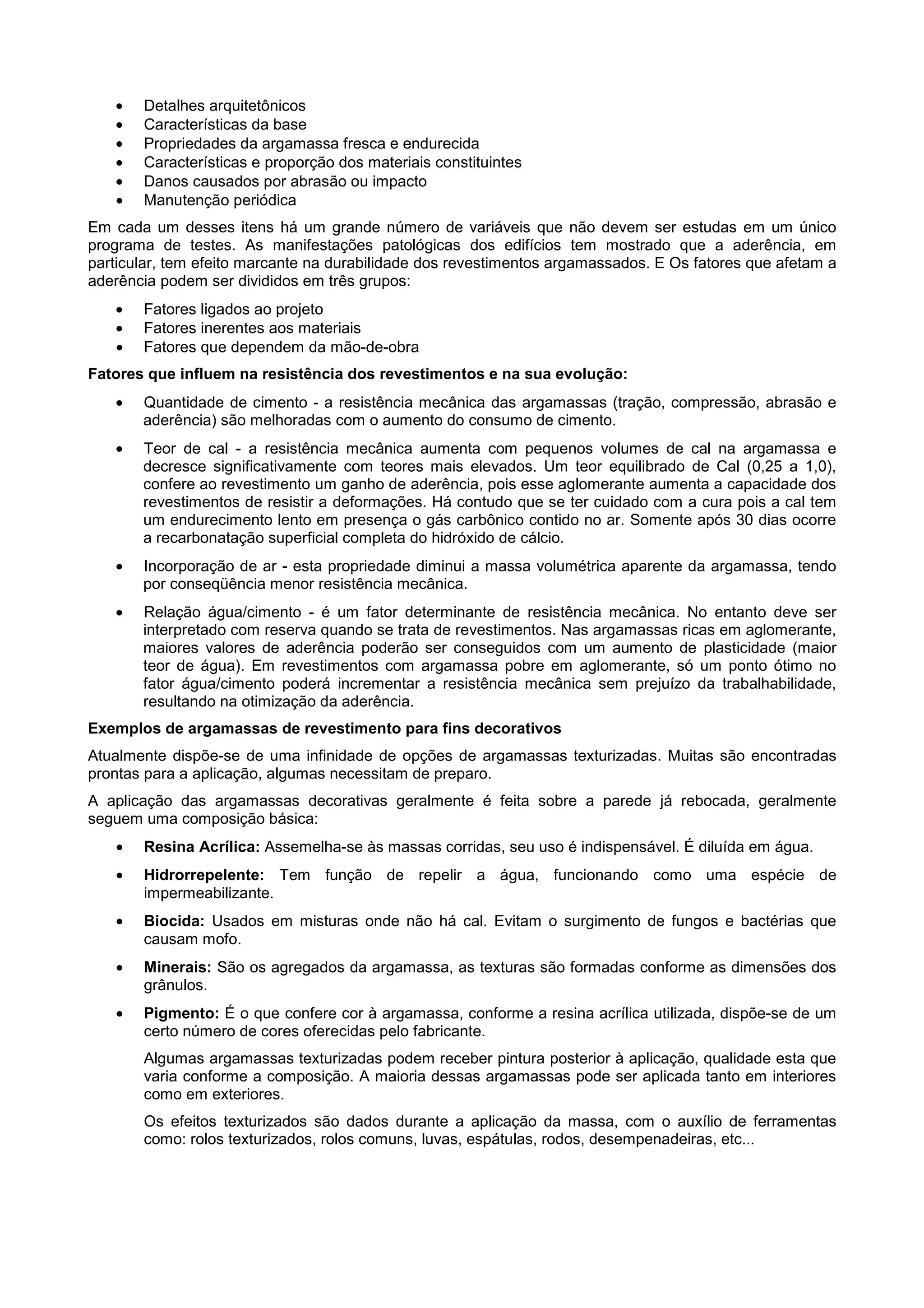 • Detalhes arquitetônicos
• Características da base
• Propriedades da argamassa fresca e endurecida
• Características e proporção dos materiais constituintes
• Danos causados por abrasão ou impacto
• Manutenção periódica
Em cada um desses itens há um grande número de variáveis que não devem ser estudas em um único
programa de testes. As manifestações patológicas dos edifícios tem mostrado que a aderência, em
particular, tem efeito marcante na durabilidade dos revestimentos argamassados. E Os fatores que afetam a
aderência podem ser divididos em três grupos:
• Fatores ligados ao projeto
• Fatores inerentes aos materiais
• Fatores que dependem da mão-de-obra
Fatores que influem na resistência dos revestimentos e na sua evolução:
• Quantidade de cimento - a resistência mecânica das argamassas (tração, compressão, abrasão e
aderência) são melhoradas com o aumento do consumo de cimento.
• Teor de cal - a resistência mecânica aumenta com pequenos volumes de cal na argamassa e
decresce significativamente com teores mais elevados. Um teor equilibrado de Cal (0,25 a 1,0),
confere ao revestimento um ganho de aderência, pois esse aglomerante aumenta a capacidade dos
revestimentos de resistir a deformações. Há contudo que se ter cuidado com a cura pois a cal tem
um endurecimento lento em presença o gás carbônico contido no ar. Somente após 30 dias ocorre
a recarbonatação superficial completa do hidróxido de cálcio.
• Incorporação de ar - esta propriedade diminui a massa volumétrica aparente da argamassa, tendo
por conseqüência menor resistência mecânica.
• Relação água/cimento - é um fator determinante de resistência mecânica. No entanto deve ser
interpretado com reserva quando se trata de revestimentos. Nas argamassas ricas em aglomerante,
maiores valores de aderência poderão ser conseguidos com um aumento de plasticidade (maior
teor de água). Em revestimentos com argamassa pobre em aglomerante, só um ponto ótimo no
fator água/cimento poderá incrementar a resistência mecânica sem prejuízo da trabalhabilidade,
resultando na otimização da aderência.
Exemplos de argamassas de revestimento para fins decorativos
Atualmente dispõe-se de uma infinidade de opções de argamassas texturizadas. Muitas são encontradas
prontas para a aplicação, algumas necessitam de preparo.
A aplicação das argamassas decorativas geralmente é feita sobre a parede já rebocada, geralmente
seguem uma composição básica:
• Resina Acrílica: Assemelha-se às massas corridas, seu uso é indispensável. É diluída em água.
• Hidrorrepelente: Tem função de repelir a água, funcionando como uma espécie de
impermeabilizante.
• Biocida: Usados em misturas onde não há cal. Evitam o surgimento de fungos e bactérias que
causam mofo.
• Minerais: São os agregados da argamassa, as texturas são formadas conforme as dimensões dos
grânulos.
• Pigmento: É o que confere cor à argamassa, conforme a resina acrílica utilizada, dispõe-se de um
certo número de cores oferecidas pelo fabricante.
Algumas argamassas texturizadas podem receber pintura posterior à aplicação, qualidade esta que
varia conforme a composição. A maioria dessas argamassas pode ser aplicada tanto em interiores
como em exteriores.
Os efeitos texturizados são dados durante a aplicação da massa, com o auxílio de ferramentas
como: rolos texturizados, rolos comuns, luvas, espátulas, rodos, desempenadeiras, etc...
 