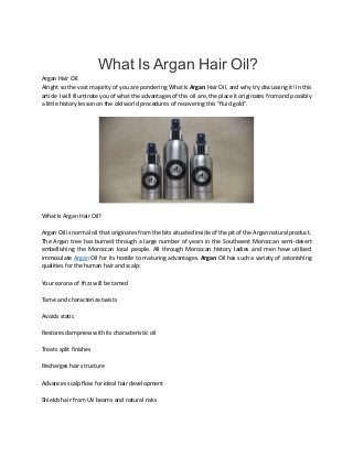 What Is Argan Hair Oil?
Argan Hair Oil:
Alright so the vast majority of you are pondering What Is Argan Hair Oil, and why try discussing it! In this
article I will illuminate you of what the advantages of this oil are, the place it originates from and possibly
a little history lesson on the old world procedures of recovering this "fluid gold".
What Is Argan Hair Oil?
Argan Oil is normal oil that originates from the bits situated inside of the pit of the Argan natural product.
The Argan tree has burned through a large number of years in the Southwest Moroccan semi-desert
embellishing the Moroccan local people. All through Moroccan history ladies and men have utilized
immaculate Argan Oil for its hostile to maturing advantages. Argan Oil has such a variety of astonishing
qualities for the human hair and scalp:
Your corona of frizz will be tamed
Tame and characterize twists
Avoids static
Restores dampness with its characteristic oil
Treats split finishes
Recharges hair structure
Advances scalp flow for ideal hair development
Shields hair from UV beams and natural risks
 