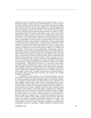 sempre de um processo de análise, a imagem, de um processo de síntese — e esta é a
descoberta de Gauguin, a figura central do simbolismo pictórico, e a razão de sua oposi-
ção à pintura puramente visual de um Monet ou de um Pissarro. Mas tampouco Gauguin
pode prescindir da sensação. Ele quer, antes, simplificá-la e exacerbá-la, porque deseja
saber o que ela significa, que remotas experiências ressuscita, que envolvimentos com
o presente determina a imagem do mundo que se forma na mente. Para ele o quadro
não é mais o anteparo em que se projeta uma figura do mundo. Ao contrário, é uma ima-
gem autônoma, dotada de existência e poder mágicos, como acontece com as antigas
imagens da arte popular ou, para ser mais exato, com as imagens das divindades dos po-
vos primitivos. A sensação permanece, até mesmo com muita força. Mas, para o homem
que vive de sensações e para o qual o mundo não é mais que um aflitivo e prepotente
apelo à sua capacidade de sentir, qual pode ser o valor do sagrado e do mito? É certo,
a sensação não o elimina. Como a sensação é realidade plena, e não uma realidade inicial
e provisória que tenda a desaparecer para ser esclarecida pelo entendimento, também
o sagrado e o mito permanecem ligados, juntamente com a sensação, à nossa carne, e
a vida não é mais que um rito, uma evocação contínua das obscuras e profundas razões
comuns ao ser humano e ao cosmo. Puvis de Chavannes sonhava com a confluência do
mito clássico e do mito cristão em um novo "humanismo". Gauguin aspira a uma nova,
eterna barbárie, na qual os mitos, desvencilhados da perspectiva da história, estejam pre-
sentes e sejam atuantes na existência física, nas tristes e desenfreadas paixões do homem
moderno. É esta uma das razões de sua fuga para o Taiti. Mas não a única. Uma outra
causa, e não tanto de sua evasão para as ilhas do Pacífico quanto do surgimento de sua
pintura de maiores dimensões, por meio de grandes e serenas extensões de cor, foi a
amizade com Van Gogh, à qual se seguiu a certeza de uma incompatibilidade irredutível.
De fato, se Gauguin busca desesperadamente, indo além dos limites do conhecimento
e da civilização, uma imagem que sintetize uma concepção do mundo e uma concepção
do destino humano — Weltanschauung e Lebenswelt — e seja, apesar de tudo, clássica,
Van Gogh é aquele que derruba todas as pontes e coloca a arte como puro ato de exis-
tência, assumindo a visão do real como expressão de uma condição interior, vinculando-se
à mais profunda e autêntica raiz romântica (como prova o seu prolongado estudo de De-
lacroix). Gauguin busca o sagrado na natureza das coisas e do homem, ainda que por
meios mágicos e não racionais. Van Gogh, que buscara Deus no apostolado religioso e
fora rejeitado, sabe que não poderá jamais encontrá-lo e que a natureza será o caminho
da queda e não da salvação.
A divergência, ou mesmo a antítese, entre a visão dos impressionistas e a de Van
Gogh é radical. Cézanne tenta recolocar a arte entre as grandes atividades intelectuais.
Já a violência sensorial de Van Gogh é inteiramente negativa e revela somente a impotên-
cia e o desespero do homem frente ao real. Mas o destino artístico e humano de Van
Gogh é decidido somente quando, em 1886, em Paris, os impressionistas lhe dão a medi-
da da realidade, colocando-a diante de seus olhos como um problema intransponível.
Até aquele momento ele havia feito uma pintura ideológica, áspera em sua polêmica so-
cial; uma pintura escura, na qual a realidade era pouco mais que uma hipótese amarga
que incitava a alma à piedade e à revolta. Mas quando a realidade se dá na violência das
sensações, quando se vê como a paixão interna pode exacerbar e deformar as sensações,
qual poderá ser o destino do homem, o sentido de sua existência? A resposta é trágica.
Se a arte é a própria vida, se a vida é o choque impiedoso do eu com o mundo, se o
mundo não pode mais ser separado de nós e o nosso esforço para possuí-lo não faz mais
que nos restituir a imagem de nossa solidão e desespero, não restam outras saídas senão
a loucura ou o suicídio. A mensagem de Van Gogh aos homens de seu tempo — que
tinham a ilusão de ter encontrado o caminho da paz e do progresso — é trágica como
a de Dostoiévski. Assim como é cínica e amarga, se não trágica, a resposta de um seu
contemporâneo belga, Ensor. Semelhante é também a história da sua pintura, pois do
SETEMBRO DE 1987 53
 