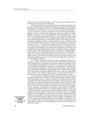 Novos Estudo*
CEBRAP
nº 18, setembro 87
pp. 49-56
niam em torno da revista Der blaue Reiter, e não é por acaso que, mediando estes dois
movimentos, encontramos um russo, Kandinski.
Da parte da cultura francesa, que então podia ser considerada classicamente euro-
péia, não havia lugar para as superações por sublimação, quase que por uma inesperada
iluminação divina. O historicismo latente sob a ostentada indiferença histórica dos fau-
ves impunha a via da experiência e, mais ainda, de uma experiência revolucionária. E,
de fato, o cubismo foi e quis ser revolucionário, assim como foram revolucionários o
futurismo e todos os movimentos de vanguarda que surgiram às vésperas da I Guerra
Mundial. A inexistência de uma contradição de fundo entre a posição dos fauves e a dos
cubistas é demonstrada pela passagem de Braque — o mais coerente dos artistas moder-
nos — de um movimento para outro, e pela transformação repentina, entre 1907 e 1908,
de um famoso quadro de Picasso, Les Demoiselles d’Avignon. Mas o cubismo levanta ex-
plicitamente o problema da renúncia à função decorativa, do retorno à analítica da visão
e da rigorosa objetividade da forma, da renovação total da linguagem, do sistema dos
signos e da técnica — ou seja, retoma o problema da forma e do espaço no ponto em
que Cézanne, ao morrer, o tinha deixado. Na obra deste mestre, que justamente os críti-
cos alemães tinham estudado nos seus aspectos mais problemáticos, se individua então
o fundamento de toda linguagem plástica possível, portanto de toda cultura figurativa
possível: somente sobre este fundamento poder-se-á construir uma linguagem objetiva-
mente analítica, isenta de determinantes históricas ou tradicionais e concretamente eu-
ropéia. E não somente a história não influi na análise da visão, mas, ao contrário, é a
história que sofre a sua influência. De modo que, por meio do cubismo, abrem-se novas
perspectivas históricas, que trazem à luz valores até então negligenciados, afastando ou-
tros, que tinham sido exaltados.
As revoluções são sempre o produto de um esprit de géometrie, e todavia são re-
voluções, e o espírito revolucionário do cubismo se fez sentir sobretudo nos países que
tinham participado menos diretamente dos movimentos europeus de vanguarda. Assim,
o futurismo italiano foi certamente um modo de fazer, com atraso e talvez muito às pres-
sas, uma experiência incompleta do romantismo e, ao mesmo tempo, de assimilar os úl-
timos resultados do impressionismo e do neo-impressionismo. De fato, a pintura de Boc-
cioni (e não somente dele) parte do espírito científico do neo-impressionismo, enquanto
sua escultura apóia-se na plástica de Medardo Rosso, talvez o único que soube transpor
para a escultura a visão imediata do impressionismo, e não como fácil dissolução da su-
perfície na luz mas como princípio de uma nova estrutura da forma e do espaço.
Mas a esta altura as profundas contradições da cultura e da vida social européia
atingiram o limite da tensão e está prestes a eclodir aquele conflito mundial que transfor-
maria profundamente a face e o destino da Europa. E a arte moderna, que havia cons-
cientemente renunciado ao antigo privilégio da eternidade do belo para percorrer o agi-
tado domínio da existência histórica, não poderá escapar à urgência dos novos proble-
mas. O cubismo passará da fase analítica à fase sintética, que será um prelúdio das inves-
tigações em torno da abstração formal, o futurismo se dissolverá com o esgotamento
das suas motivações revolucionárias; novas correntes, como o dadaísmo, defenderão a
revogação de toda experiência histórica e de todas as premissas estéticas, e outras, como
o De Stijl, formularão os princípios de uma estética primeira, remetendo à constituição
originária das idéias de espaço e de forma; a arte "metafísica" e depois o surrealismo
tentarão as vias da imaginação e do inconsciente, com um total afastamento da proble-
mática da visão fenomênica. O tema da Europa, que já no fim do século XIX era o tema
central da arte moderna, ganhará de quando em quando aspectos e interpretações diver-
sos. Mas o grande problema da arte moderna, ou seja, o problema de uma presença con-
creta e atuante da arte no mundo da vida social, e de uma ativa participação em suas
lutas históricas, permanecerá o problema dominante ao menos por toda a primeira me-
tade do nosso século.
56 NOVOS ESTUDOS nº 18
AS FONTES DA ARTE MODERNA
 