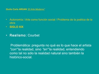 • Autonomía / Arte como función social / Problema de la poética de la
obra
• SIGLO XIX
• Realismo: Courbet
Problemática: pregunta no qué es lo que hace el artista
"con" la realidad, sino "en" la realidad, entendiendo
como tal no sólo la realidad natural sino también la
histórico-social.
Giulio Carlo ARGAN “El Arte Moderno”
 