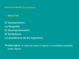 • SIGLO XIX
El Impresionismo
La fotografía
El Neoimpresionismo
El Simbolismo
La arquitectura de los ingenieros
Problemática: la relación entre el sujeto y la realidad entendida
como objeto.
Giulio Carlo ARGAN “El Arte Moderno”
 