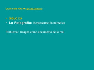 • SIGLO XIX
• La Fotografía: Representación mimética
Problema : Imagen como documento de lo real
Giulio Carlo ARGAN “El Arte Moderno”
 