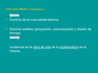 Giulio Carlo ARGAN “El Arte Moderno”
• Dominio de la manualidad técnica
• Dominio estético (proyección, estructuración y diseño de
formas)
Incidencia en la obra de arte de la problemática de la
historia
 