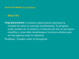 • SIGLO XIX
Impresionismo La pintura impresionista representa la
realidad tal como es conocida sensiblemente. Se pregunta
cuáles pueden ser el carácter y la función del arte en una época
científica y cómo debe transformarse la técnica artística para
ser tan rigurosa como la industrial.
Problema : Estudios sobre la Percepción
Giulio Carlo ARGAN “El Arte Moderno”
 
