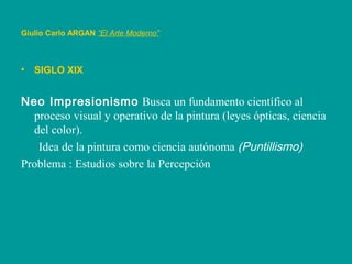 Giulio Carlo ARGAN “El Arte Moderno”
• SIGLO XIX
Neo Impresionismo Busca un fundamento científico al
proceso visual y operativo de la pintura (leyes ópticas, ciencia
del color).
Idea de la pintura como ciencia autónoma (Puntillismo)
Problema : Estudios sobre la Percepción
 