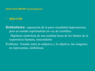 Giulio Carlo ARGAN “El Arte Moderno”
• SIGLO XIX
Simbolismo: superación de la pura visualidad impresionista,
pero en sentido espiritualista en vez de científico.
Hipótesis simbolista de una realidad fuera de los límites de la
experiencia humana, trascendente
Problema : Estudio entre lo subjetivo y lo objetivo, las imágenes
no representan, simbolizan.
 