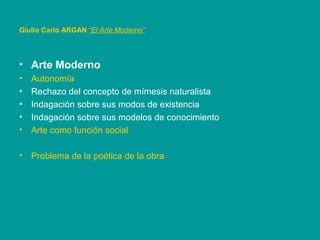 • Arte Moderno
• Autonomía
• Rechazo del concepto de mímesis naturalista
• Indagación sobre sus modos de existencia
• Indagación sobre sus modelos de conocimiento
• Arte como función social
• Problema de la poética de la obra
Giulio Carlo ARGAN “El Arte Moderno”
 