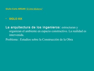 Giulio Carlo ARGAN “El Arte Moderno”
• SIGLO XIX
La arquitectura de los ingenieros: estructuran y
organizan el ambiente en espacio constructivo. La realidad es
intervenida.
Problema : Estudios sobre la Construcción de la Obra
 