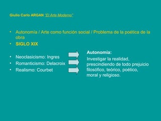 • Autonomía / Arte como función social / Problema de la poética de la
obra
• SIGLO XIX
• Neoclasicismo: Ingres
• Romanticismo: Delacroix
• Realismo: Courbet
Giulio Carlo ARGAN “El Arte Moderno”
Autonomía:
Investigar la realidad,
prescindiendo de todo prejuicio
filosófico, teórico, poético,
moral y religioso.
 