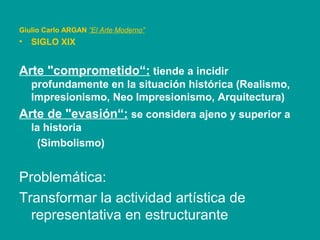 Giulio Carlo ARGAN “El Arte Moderno”
• SIGLO XIX
Arte "comprometido“: tiende a incidir
profundamente en la situación histórica (Realismo,
Impresionismo, Neo Impresionismo, Arquitectura)
Arte de "evasión“: se considera ajeno y superior a
la historia
(Simbolismo)
Problemática:
Transformar la actividad artística de
representativa en estructurante
 