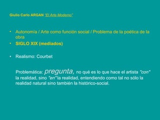 Autonomía / Arte como función social / Problema de la poética de la obra SIGLO XIX (mediados) Realismo: Courbet  Problemática:  pregunta,  no qué es lo que hace el artista  "con"  la realidad, sino  "en"  la realidad, entendiendo como tal no sólo la realidad natural sino también la histórico-social. Giulio Carlo ARGAN   “El Arte Moderno”   