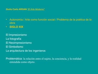 Autonomía / Arte como función social / Problema de la poética de la obra SIGLO XIX El Impresionismo  La fotografía El Neoimpresionismo El Simbolismo La arquitectura de los ingenieros Problemática:  la relación entre el sujeto, la conciencia, y la realidad entendida como objeto. Giulio Carlo ARGAN   “El Arte Moderno”   