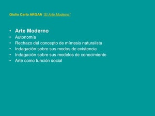 Arte Moderno Autonomía Rechazo del concepto de mímesis naturalista Indagación sobre sus modos de existencia Indagación sobre sus modelos de conocimiento Arte como función social Giulio Carlo ARGAN   “El Arte Moderno”   