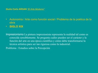 Autonomía / Arte como función social / Problema de la poética de la obra SIGLO XIX Impresionismo  La pintura impresionista representa la realidad tal como es conocida sensiblemente. Se pregunta cuáles pueden ser el carácter y la función del arte en una época científica y cómo debe transformarse la técnica artística para ser tan rigurosa como la industrial.  Problema : Estudios sobre la Percepción   Giulio Carlo ARGAN   “El Arte Moderno”   