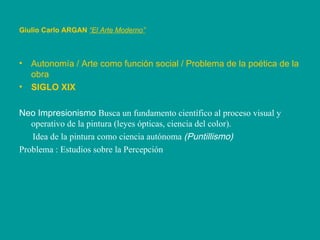 Giulio Carlo ARGAN   “El Arte Moderno”   Autonomía / Arte como función social / Problema de la poética de la obra SIGLO XIX Neo Impresionismo  Busca un fundamento científico al proceso visual y operativo de la pintura (leyes ópticas, ciencia del color). Idea de la pintura como ciencia autónoma  (Puntillismo) Problema : Estudios sobre la Percepción 