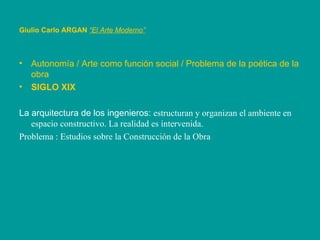 Giulio Carlo ARGAN   “El Arte Moderno”   Autonomía / Arte como función social / Problema de la poética de la obra SIGLO XIX La arquitectura de los ingenieros:  estructuran y organizan el ambiente en espacio constructivo. La realidad es intervenida. Problema : Estudios sobre la Construcción de la Obra 