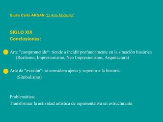 Giulio Carlo ARGAN   “El Arte Moderno”   SIGLO XIX Conclusiones: Arte "comprometido“: tiende a incidir profundamente en la situación histórica (Realismo, Impresionismo, Neo Impresionismo, Arquitectura) Arte de "evasión“: se considera ajeno y superior a la historia  (Simbolismo) Problemática: Transformar la actividad artística de representativa en estructurante 