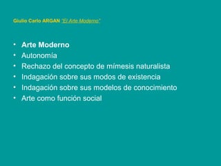 • Arte Moderno
• Autonomía
• Rechazo del concepto de mímesis naturalista
• Indagación sobre sus modos de existencia
• Indagación sobre sus modelos de conocimiento
• Arte como función social
Giulio Carlo ARGAN “El Arte Moderno”
 