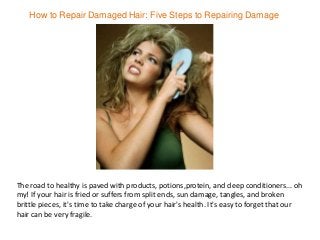 How to Repair Damaged Hair: Five Steps to Repairing Damage
The road to healthy is paved with products, potions,protein, and deep conditioners... oh
my! If your hair is fried or suffers from split ends, sun damage, tangles, and broken
brittle pieces, it's time to take charge of your hair's health. It's easy to forget that our
hair can be very fragile.
 