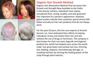 Organic Hair Growth Method
Organic Hair Restoration Method That Increases Hair
Growth and Strength Now Available to the Public
In the beauty industry, individuals have always
considered thick, strong, healthy, and well-groomed
hair important to a person’s appearance. However,
global studies indicate that customers spend almost $49
billion annually on hair care products that do not always
work.
For the past 10 years, the hair care experts at Ancient
Secrets, Inc. have dedicated their efforts to helping
individuals renew and restore their hair and skin
without the use of drugs or hormones. The company is
best known for their non-toxic Arganife and Arganoil
product line, which has helped users across the world
make hair grow faster and combat hair loss, thinning
hair, balding, alopecia, chemotherapy damage, or
receding hairlines by reviving the healing power of the
scalp through plant extracts.
 