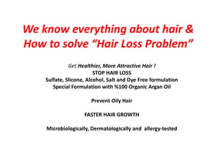 We know everything about hair &
How to solve “Hair Loss Problem”
Get Healthier, More Attractive Hair !
STOP HAIR LOSS
Sulfate, Slicone, Alcohol, Salt and Dye Free formulation
Special Formulation with %100 Organic Argan Oil
Prevent Oily Hair
FASTER HAIR GROWTH
Microbiologically, Dermatologically and allergy-tested
 
