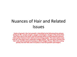 Nuances of Hair and Related
Issues
Cycles of growth :Our hair growth is identified to be following three phases
during its life, namely anagen, catagen and telogen. Anagen is the phase that
lasts from two to five years and this growth phase is terminated by extreme
interruption between hair shaft and nourishing papilla. This interruption lasts
only for a few days and is called the Catagen Phase. The next three months the
hair rests and this period of resting is called Telogen Phase. After this resting
period, the hair falls and in its place a new hair growth cycle begins.
 