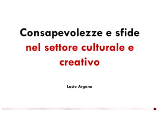 Consapevolezze e sfide
nel settore culturale e
creativo
Lucio Argano
 