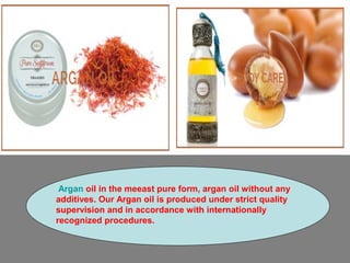 Argan oil in the meeast pure form, argan oil without any
additives. Our Argan oil is produced under strict quality
supervision and in accordance with internationally
recognized procedures.
 